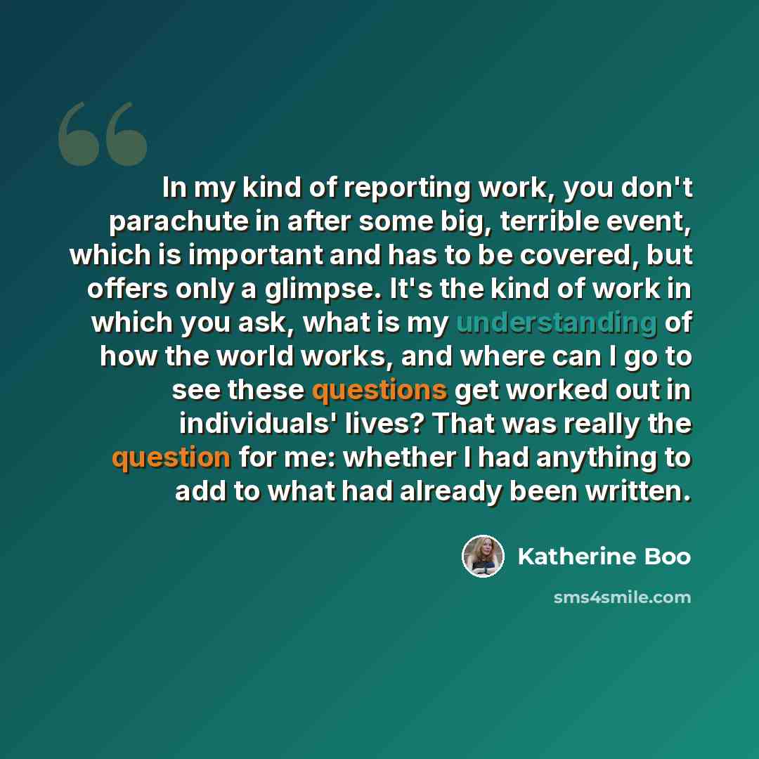 “In my kind of reporting work, you don't parachute in after some big, terrible event, which is important and has to be covered, but offers only a glimpse. It's the kind of work in which you ask, what is my understanding of how the world works, and where can I go to see these questions get worked…” quote by Katherine Boo