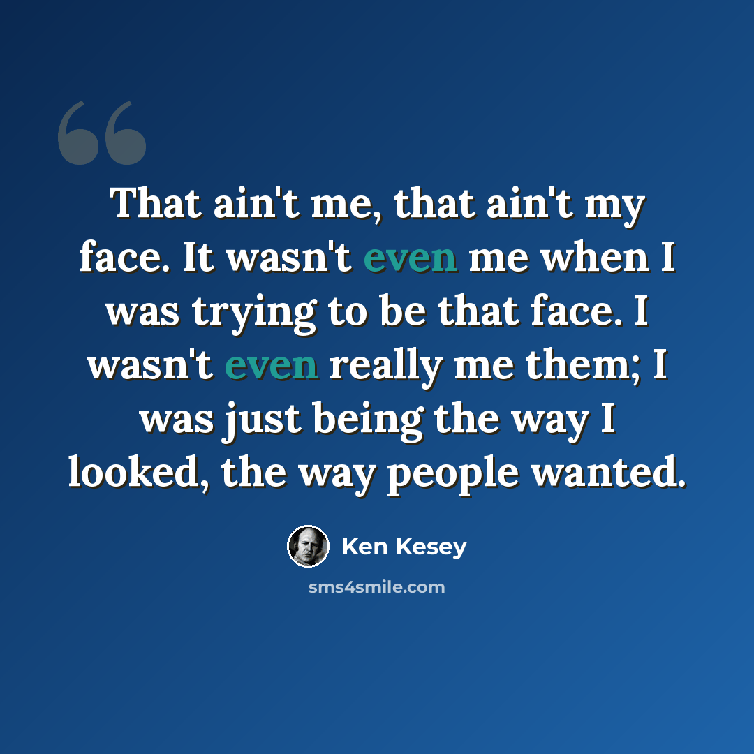 “That ain't me, that ain't my face. It wasn't even me when I was trying to be that face. I wasn't even really me them; I was just being the way I looked, the way people wanted.” quote by Ken Kesey