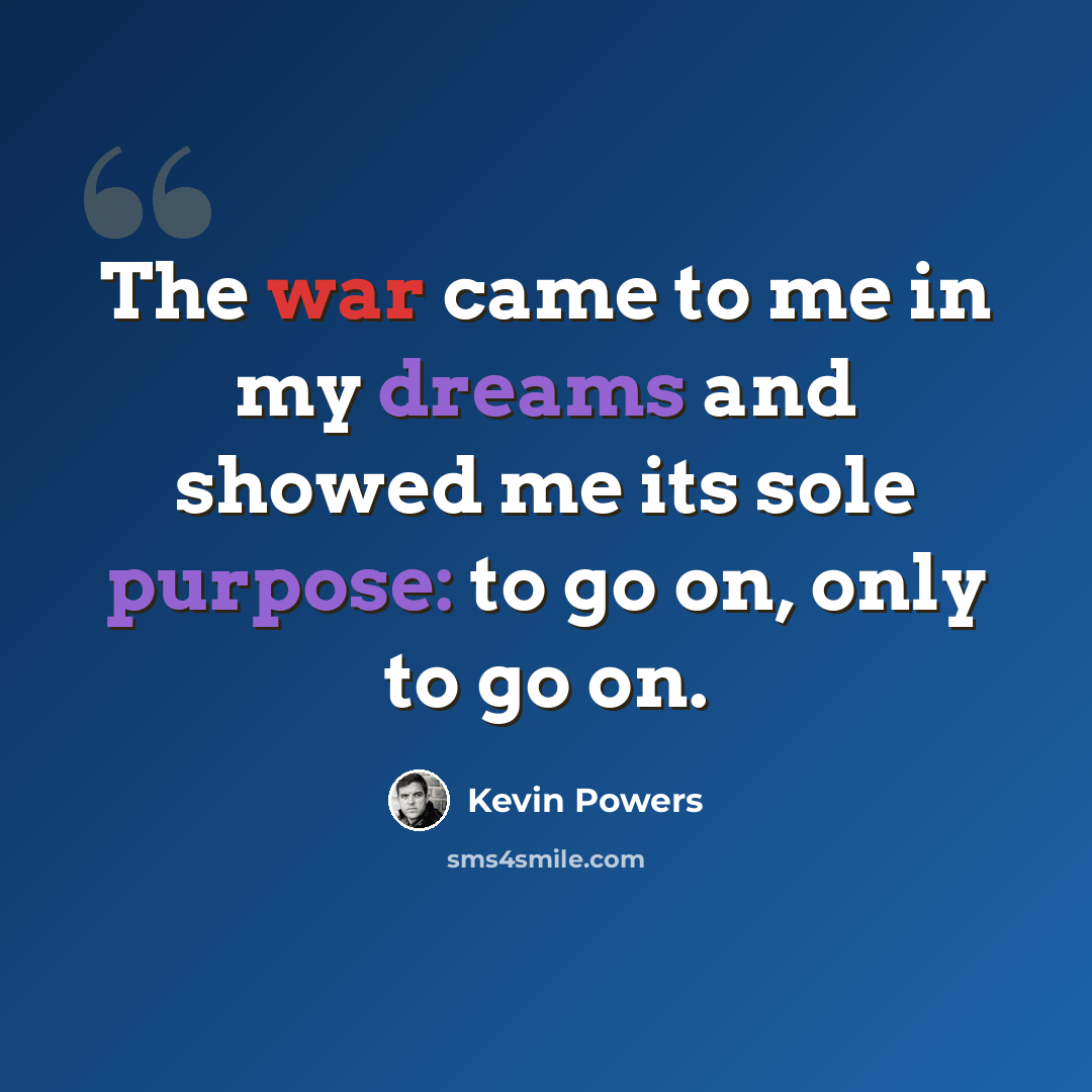 “The war came to me in my dreams and showed me its sole purpose: to go on, only to go on.” quote by Kevin Powers