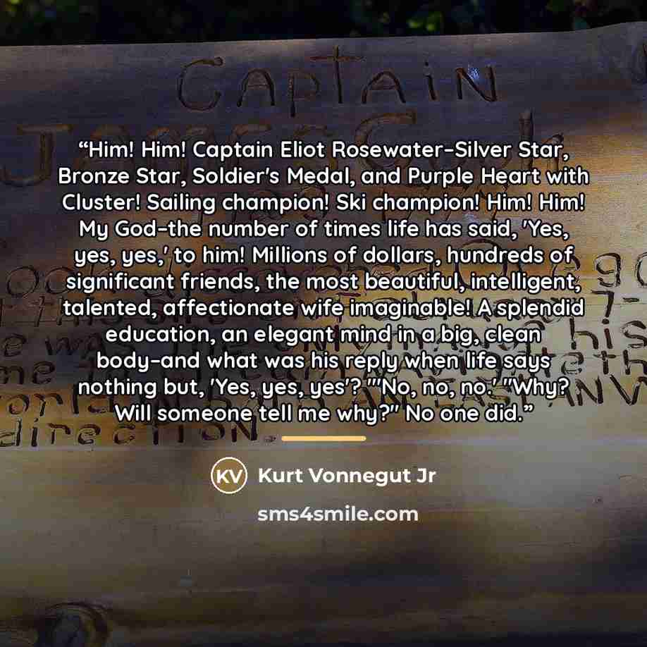“Him! Him! Captain Eliot Rosewater–Silver Star, Bronze Star, Soldier's Medal, and Purple Heart with Cluster! Sailing champion! Ski champion! Him! Him! My God–the number of times life has said, 'Yes, yes, yes,' to him! Millions of dollars, hundreds of significant friends, the most beautiful…” quote by Kurt Vonnegut Jr