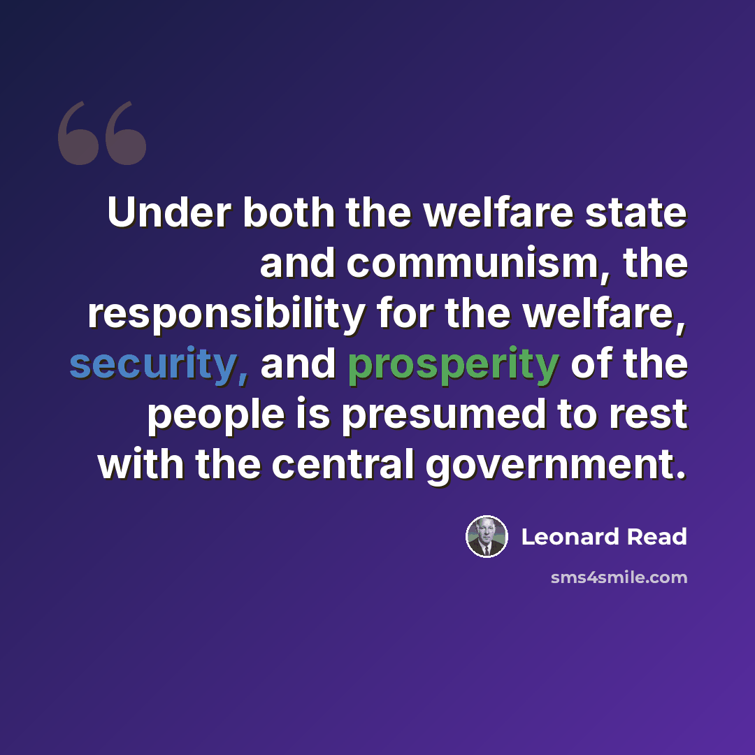“Under both the welfare state and communism, the responsibility for the welfare, security, and prosperity of the people is presumed to rest with the central government.” quote by Leonard Read