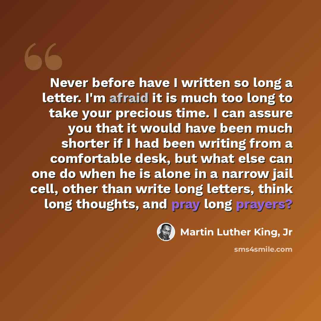 “Never before have I written so long a letter. I'm afraid it is much too long to take your precious time. I can assure you that it would have been much shorter if I had been writing from a comfortable desk, but what else can one do when he is alone in a narrow jail cell, other than write long…” quote by Martin Luther King, Jr