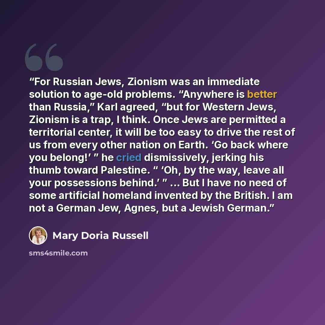 “For Russian Jews, Zionism was an immediate solution to age-old problems. “Anywhere is better than Russia,” Karl agreed, “but for Western Jews, Zionism is a trap, I think. Once Jews are permitted a territorial center, it will be too easy to drive the rest of us from every other nation on Earth. ‘Go…” quote by Mary Doria Russell