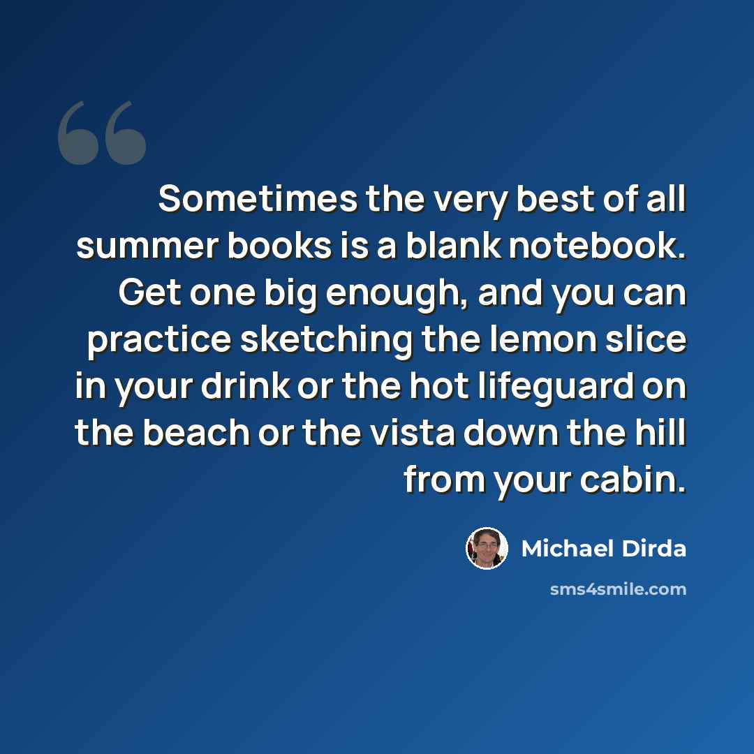 “Sometimes the very best of all summer books is a blank notebook. Get one big enough, and you can practice sketching the lemon slice in your drink or the hot lifeguard on the beach or the vista down the hill from your cabin.” quote by Michael Dirda