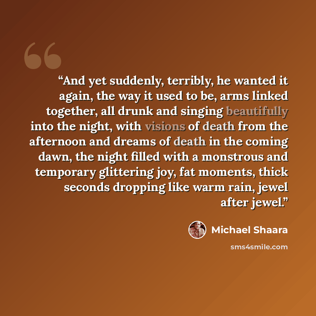 “And yet suddenly, terribly, he wanted it again, the way it used to be, arms linked together, all drunk and singing beautifully into the night, with visions of death from the afternoon and dreams of death in the coming dawn, the night filled with a monstrous and temporary glittering joy, fat…” quote by Michael Shaara