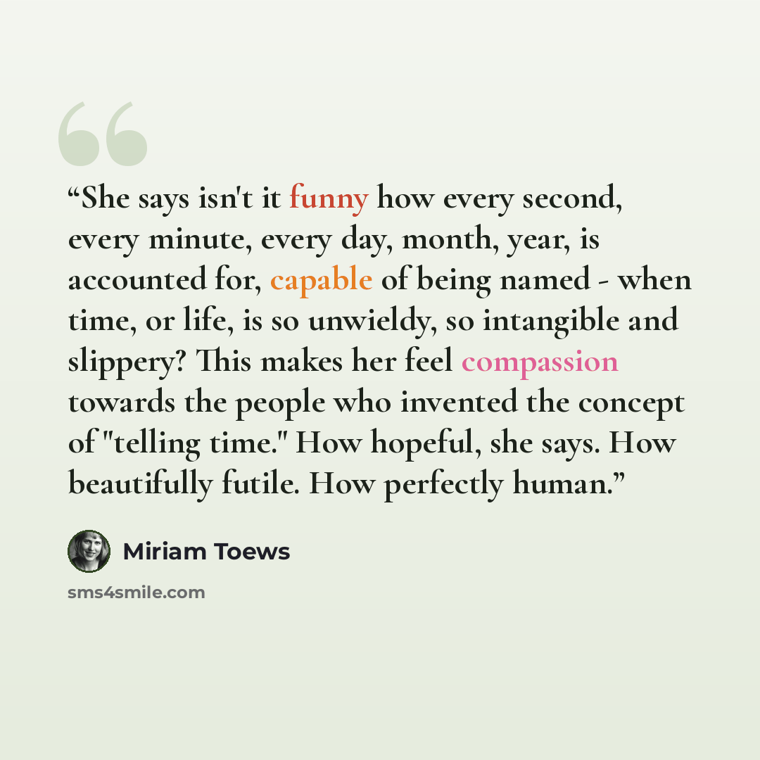 “She says isn't it funny how every second, every minute, every day, month, year, is accounted for, capable of being named - when time, or life, is so unwieldy, so intangible and slippery? This makes her feel compassion towards the people who invented the concept of "telling time." How hopeful, she…” quote by Miriam Toews