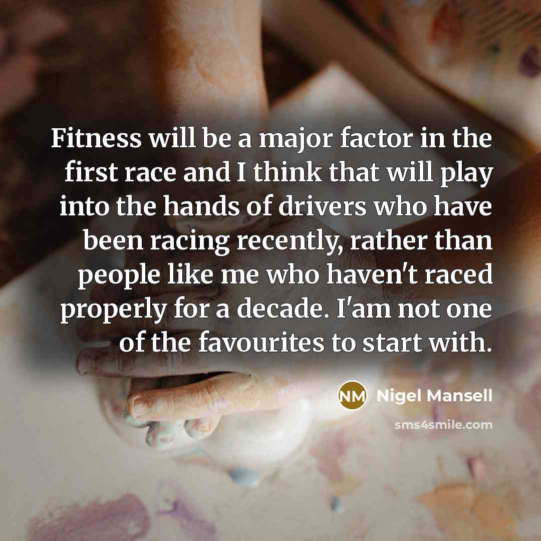 “Fitness will be a major factor in the first race and I think that will play into the hands of drivers who have been racing recently, rather than people like me who haven't raced properly for a decade. I'am not one of the favourites to start with.” quote by Nigel Mansell