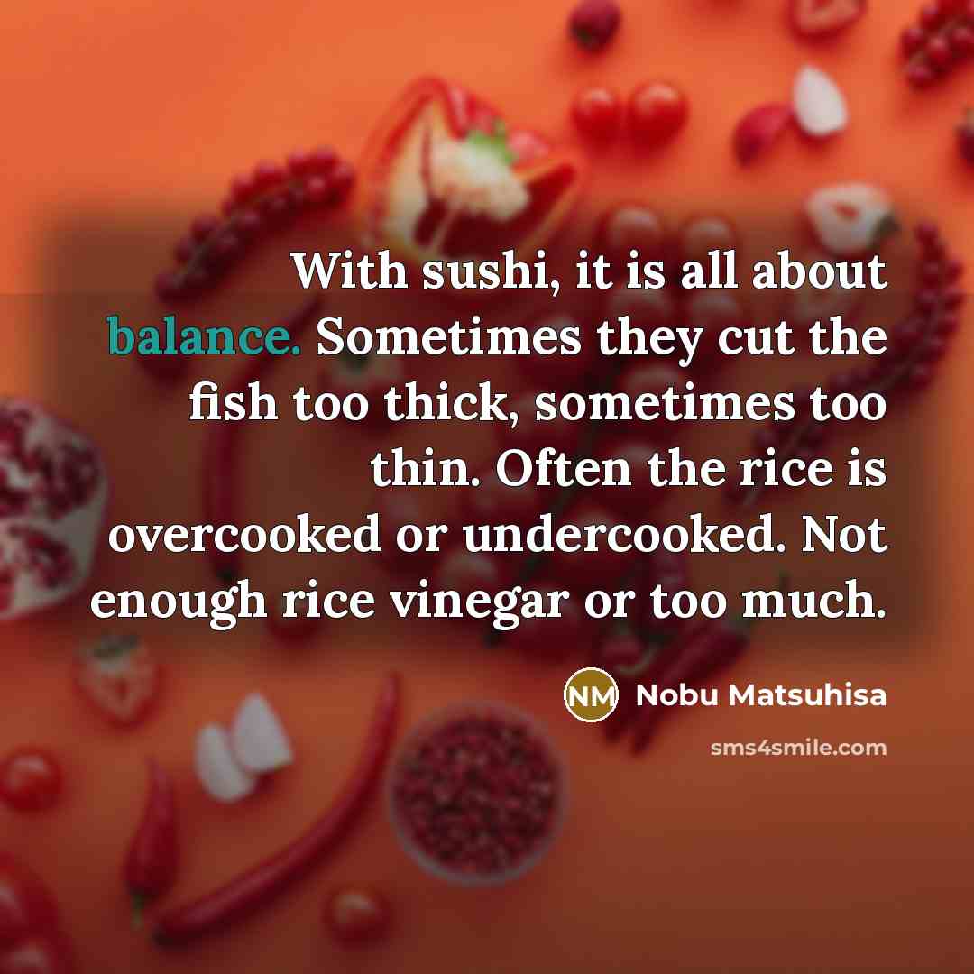 “With sushi, it is all about balance. Sometimes they cut the fish too thick, sometimes too thin. Often the rice is overcooked or undercooked. Not enough rice vinegar or too much.” quote by Nobu Matsuhisa