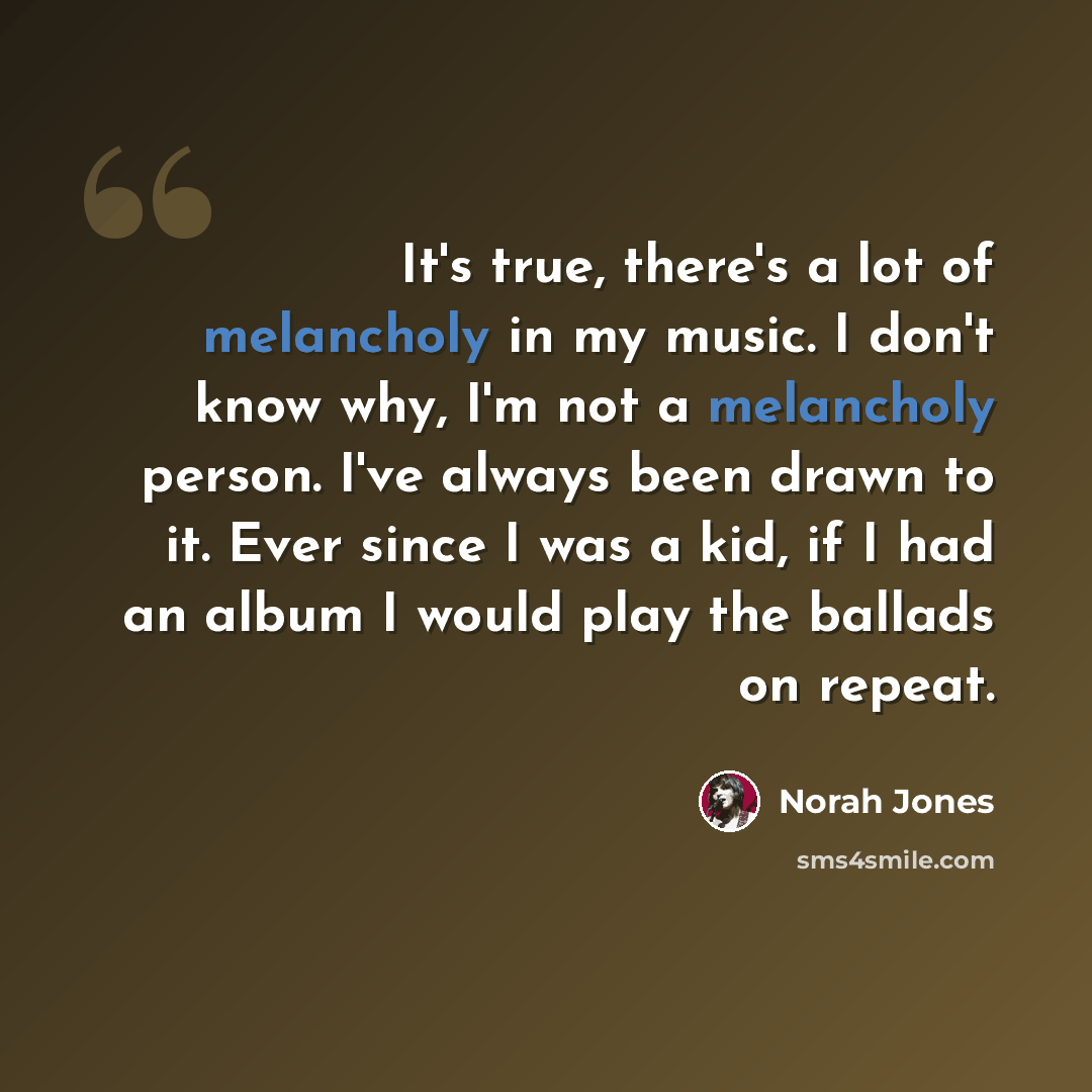 “It's true, there's a lot of melancholy in my music. I don't know why, I'm not a melancholy person. I've always been drawn to it. Ever since I was a kid, if I had an album I would play the ballads on repeat.” quote by Norah Jones
