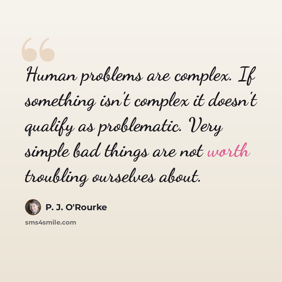 “Human problems are complex. If something isn't complex it doesn't qualify as problematic. Very simple bad things are not worth troubling ourselves about.” quote by P. J. O'Rourke