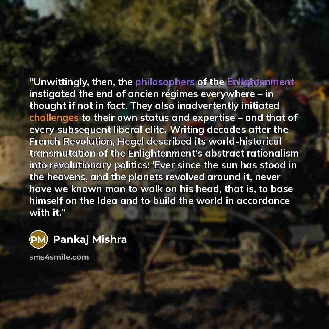 “Unwittingly, then, the philosophers of the Enlightenment instigated the end of ancien régimes everywhere – in thought if not in fact. They also inadvertently initiated challenges to their own status and expertise – and that of every subsequent liberal elite. Writing decades after the French…” quote by Pankaj Mishra