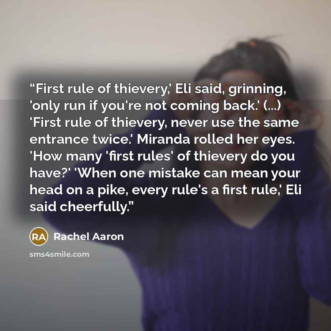 “First rule of thievery,' Eli said, grinning, 'only run if you're not coming back.' (...) 'First rule of thievery, never use the same entrance twice.' Miranda rolled her eyes. 'How many 'first rules' of thievery do you have?' 'When one mistake can mean your head on a pike, every rule's a first…” quote by Rachel Aaron