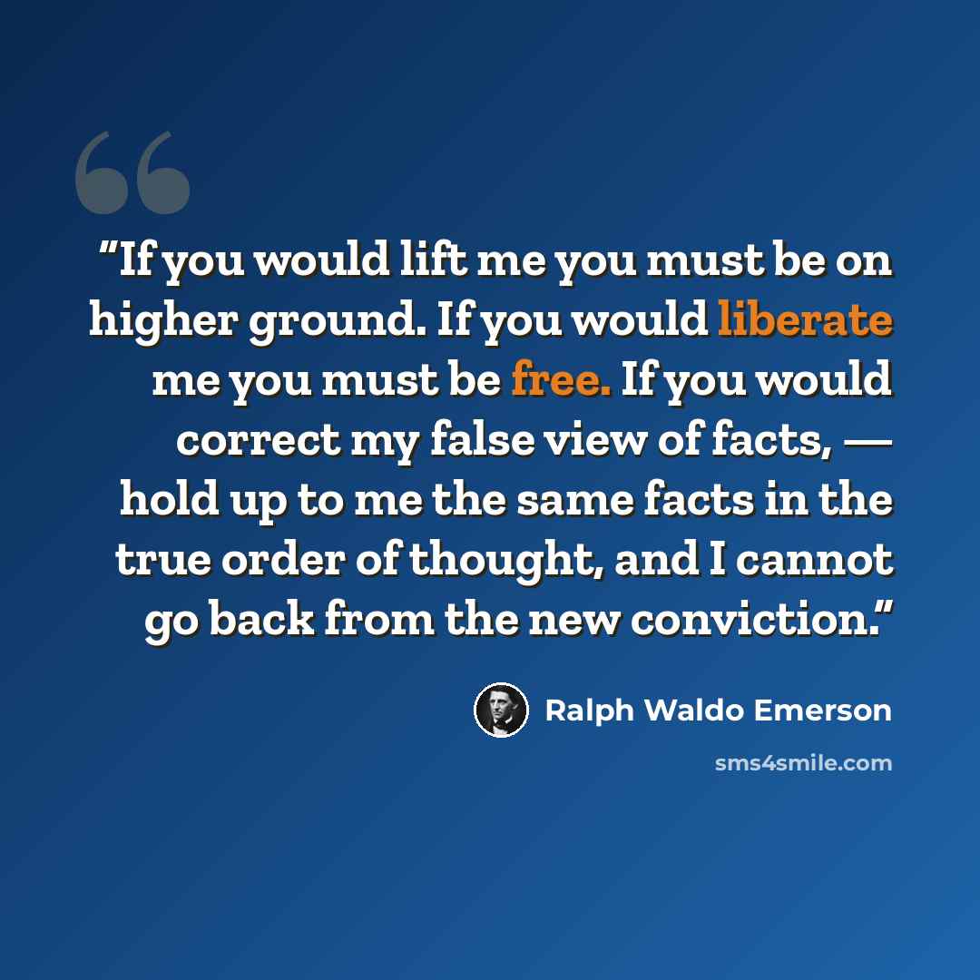 “If you would lift me you must be on higher ground. If you would liberate me you must be free. If you would correct my false view of facts, — hold up to me the same facts in the true order of thought, and I cannot go back from the new conviction.” quote by Ralph Waldo Emerson