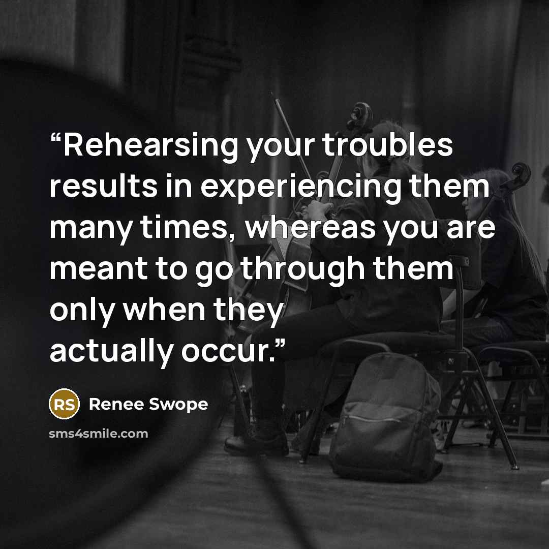 “Rehearsing your troubles results in experiencing them many times, whereas you are meant to go through them only when they actually occur.” quote by Renee Swope