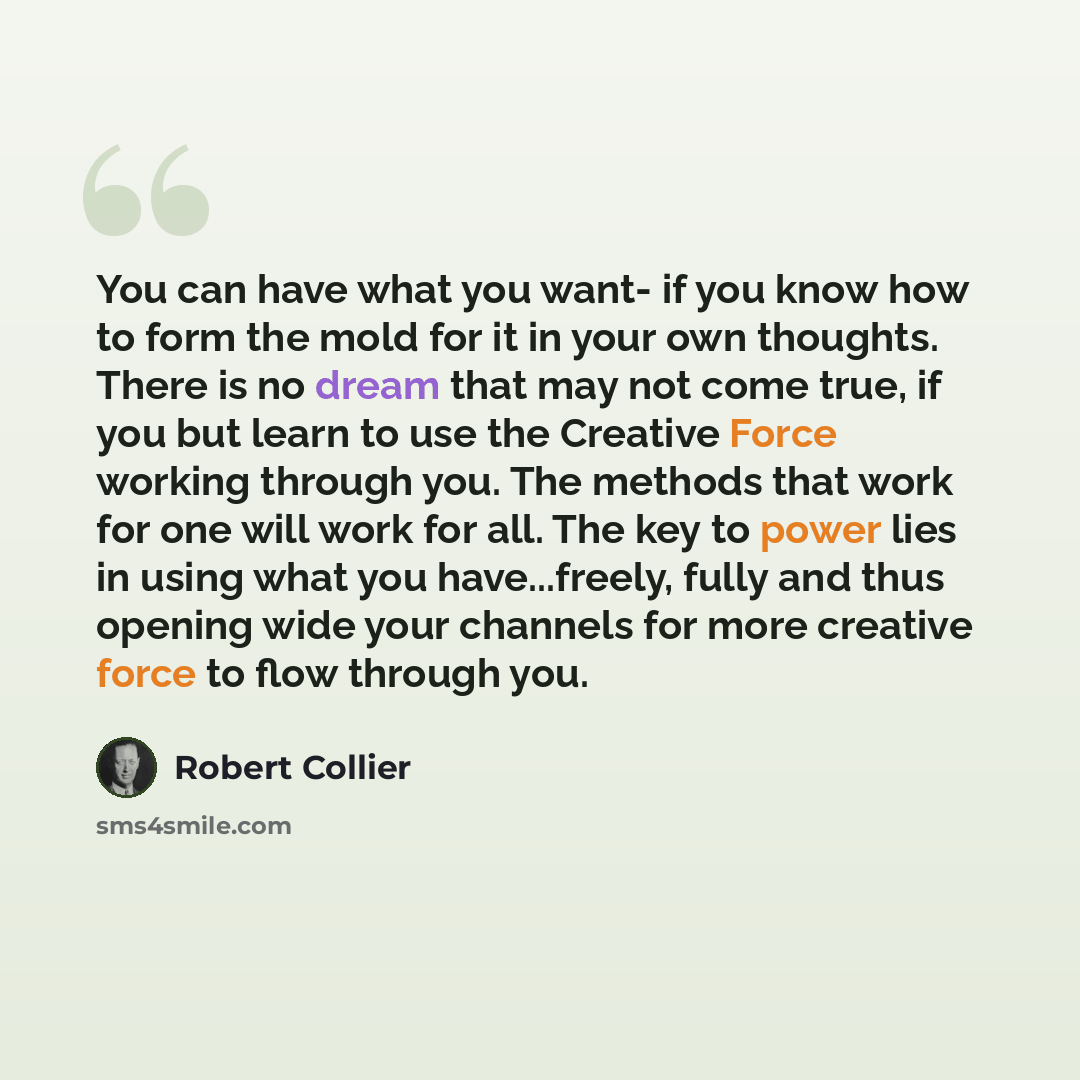 “You can have what you want- if you know how to form the mold for it in your own thoughts. There is no dream that may not come true, if you but learn to use the Creative Force working through you. The methods that work for one will work for all. The key to power lies in using what you…” quote by Robert Collier