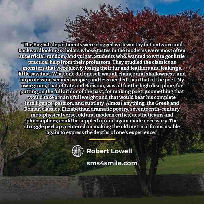 “The English departments were clogged with worthy but outworn and backwardlooking scholars whose tastes in the moderns were most often superficial, random, and vulgar. Students who. wanted to write got little practical help from their professors. They studied the classics as monsters that were…” quote by Robert Lowell