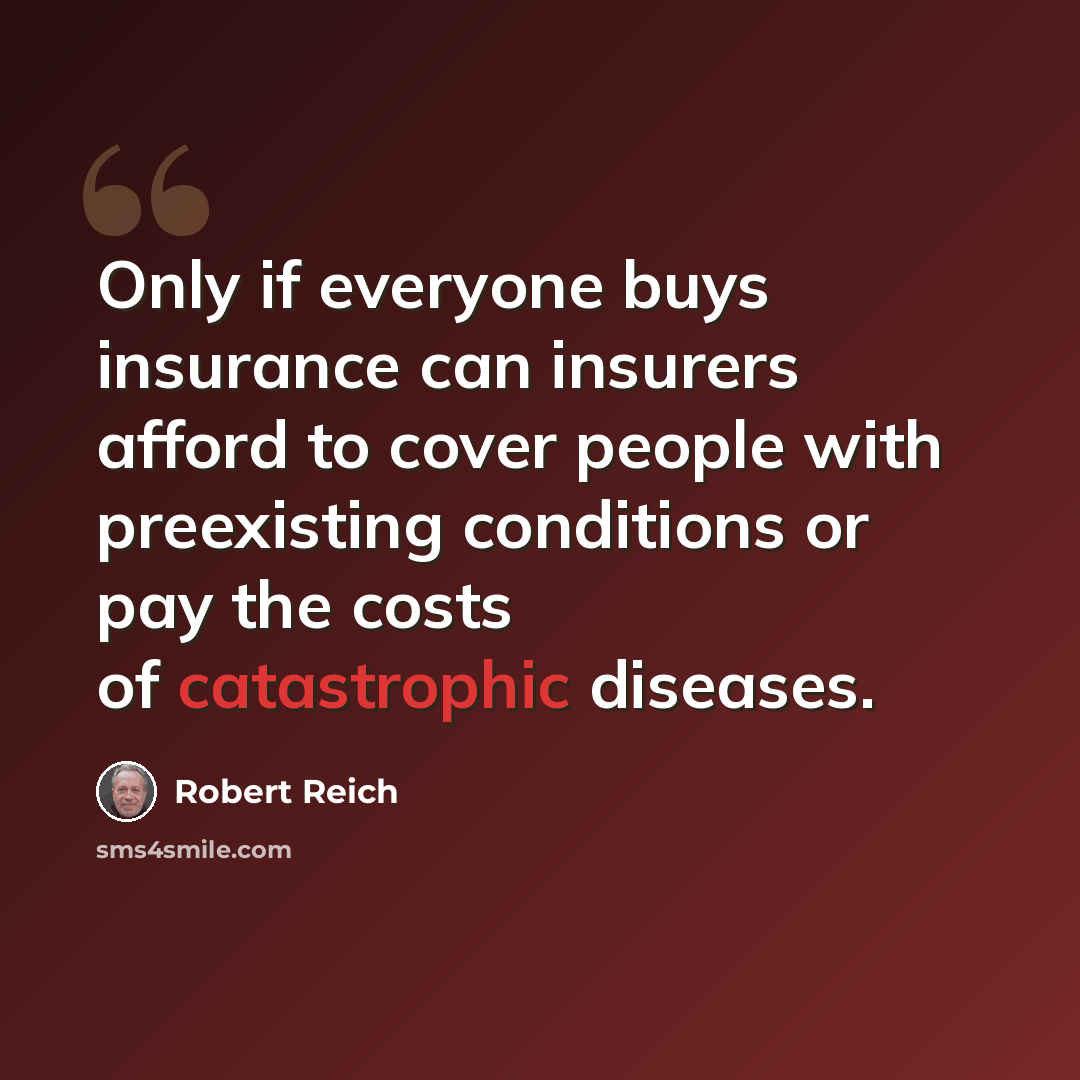 “Only if everyone buys insurance can insurers afford to cover people with preexisting conditions or pay the costs of catastrophic diseases.” quote by Robert Reich