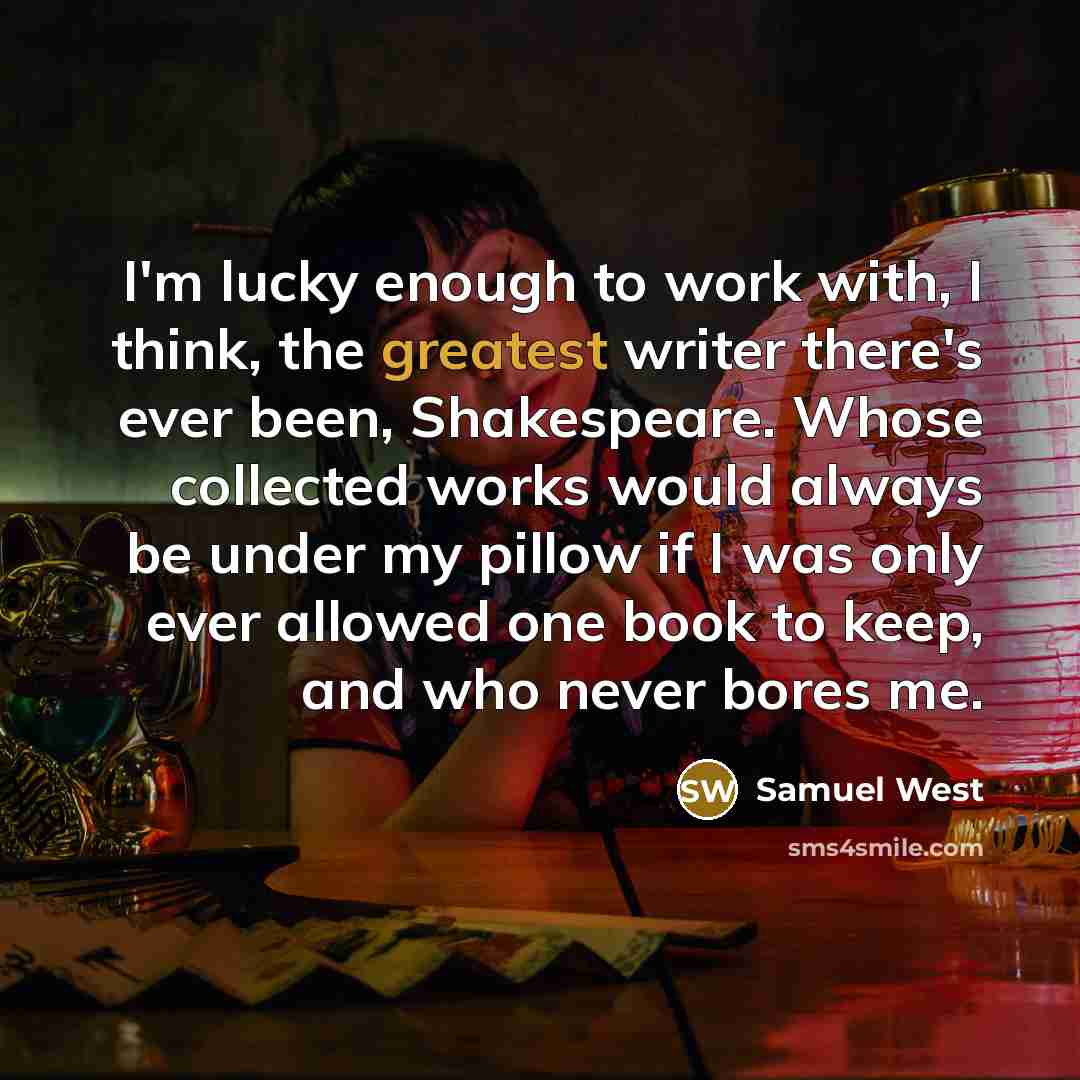“I'm lucky enough to work with, I think, the greatest writer there's ever been, Shakespeare. Whose collected works would always be under my pillow if I was only ever allowed one book to keep, and who never bores me.” quote by Samuel West