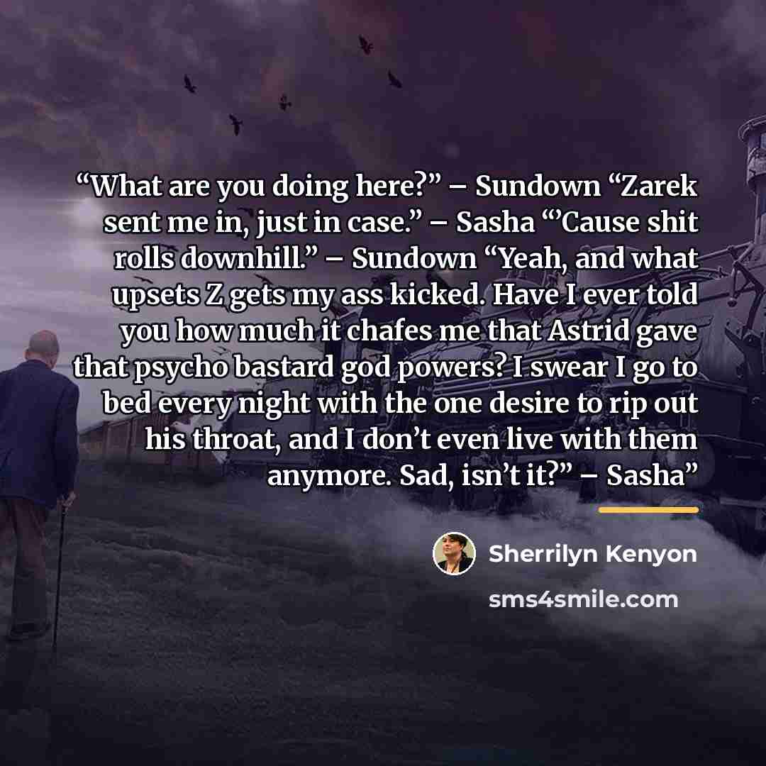 “What are you doing here?” – Sundown “Zarek sent me in, just in case.” – Sasha “’Cause shit rolls downhill.” – Sundown “Yeah, and what upsets Z gets my ass kicked. Have I ever told you how much it chafes me that Astrid gave that psycho bastard god powers? I swear I go to bed every night with the…” quote by Sherrilyn Kenyon