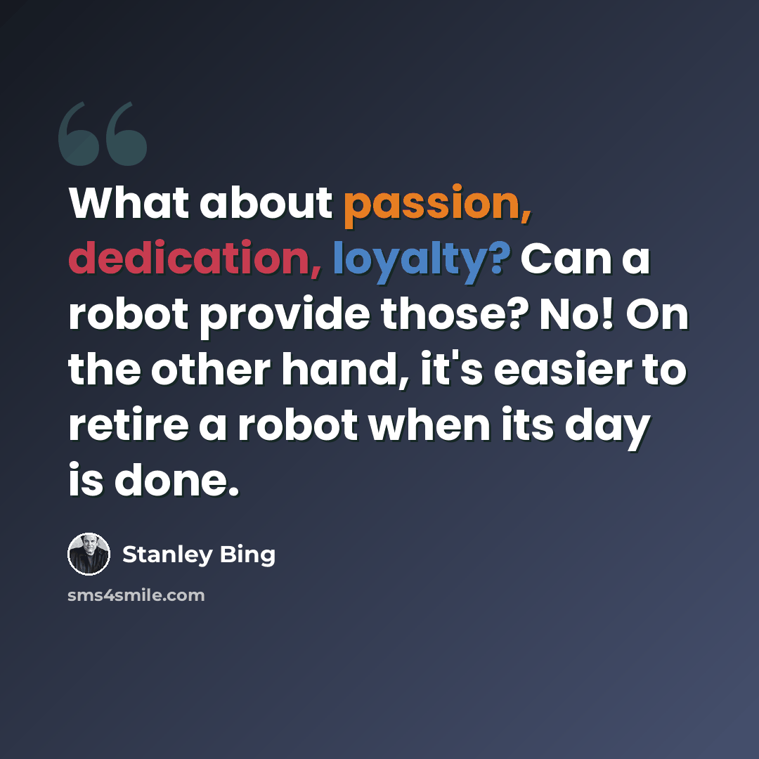“What about passion, dedication, loyalty? Can a robot provide those? No! On the other hand, it's easier to retire a robot when its day is done.” quote by Stanley Bing
