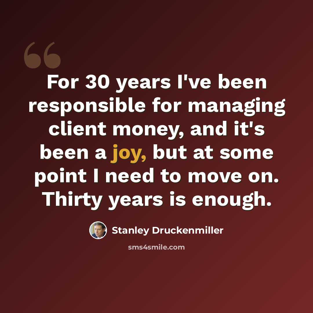 “For 30 years I've been responsible for managing client money, and it's been a joy, but at some point I need to move on. Thirty years is enough.” quote by Stanley Druckenmiller