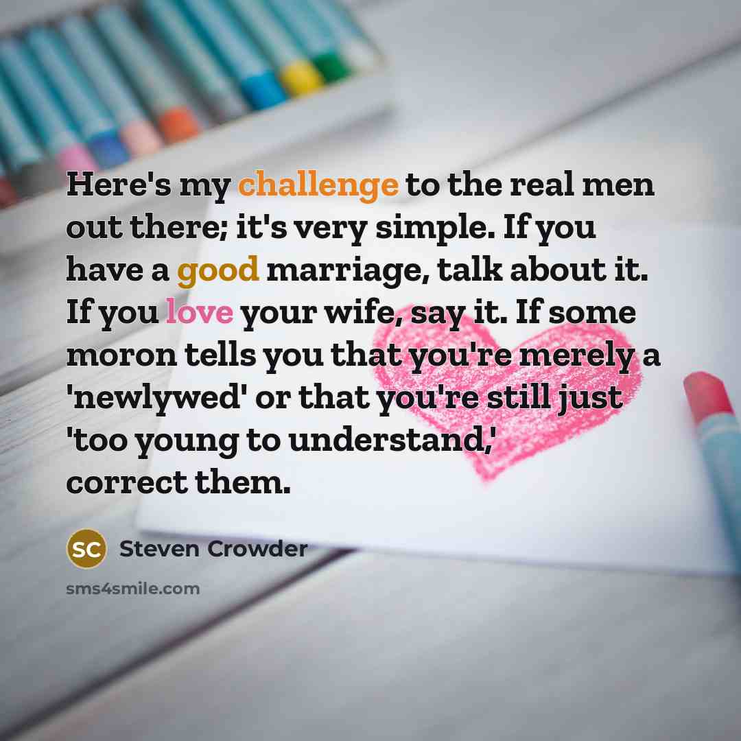 “Here's my challenge to the real men out there; it's very simple. If you have a good marriage, talk about it. If you love your wife, say it. If some moron tells you that you're merely a 'newlywed' or that you're still just 'too young to understand,' correct them.” quote by Steven Crowder