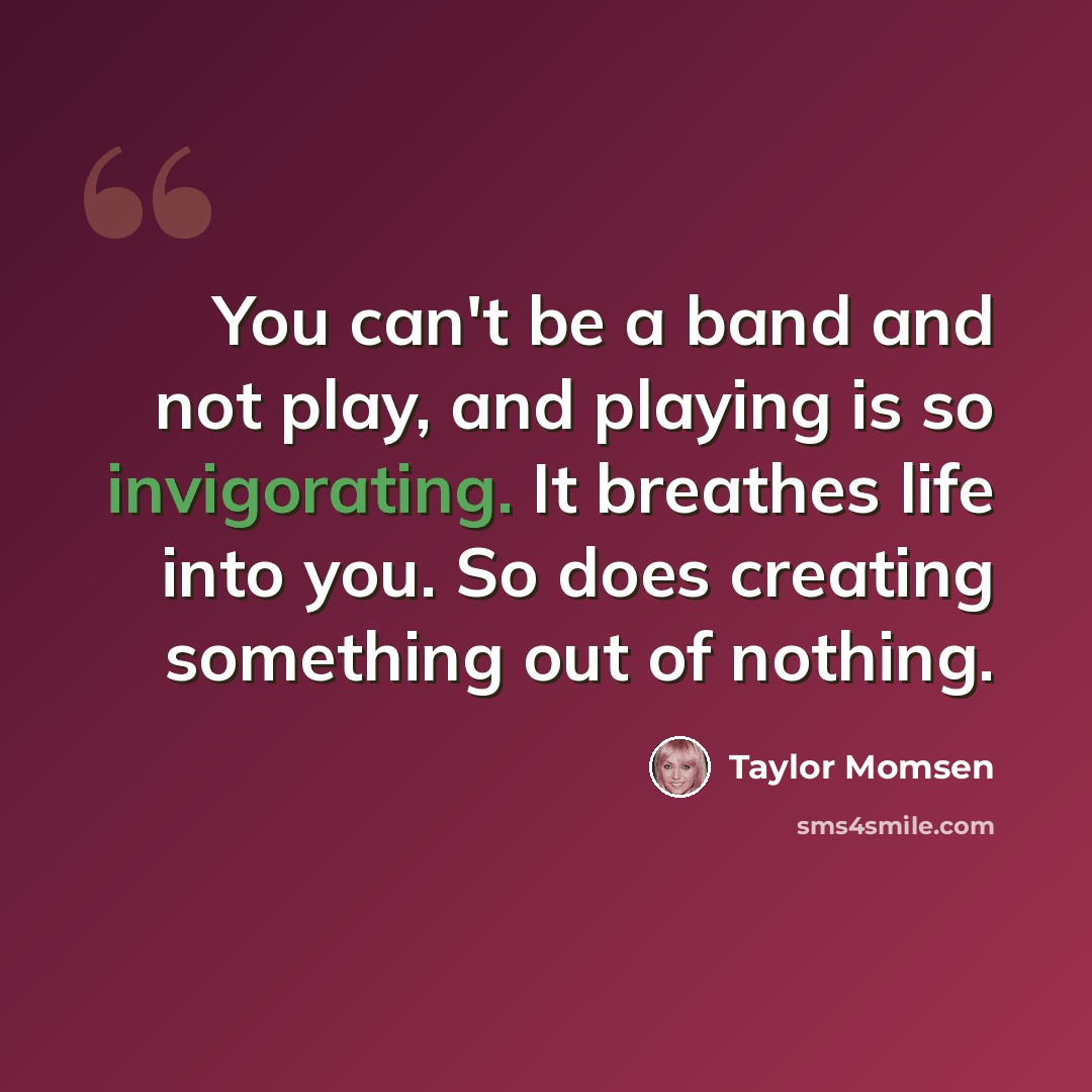 “You can't be a band and not play, and playing is so invigorating. It breathes life into you. So does creating something out of nothing.” quote by Taylor Momsen