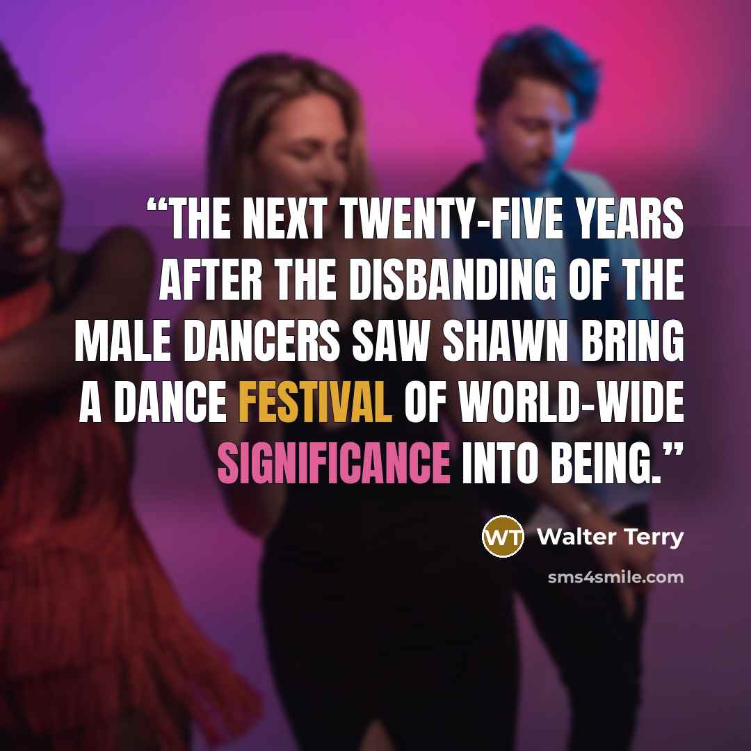 “The next twenty-five years after the disbanding of the male dancers saw Shawn bring a dance festival of world-wide significance into being.” quote by Walter Terry