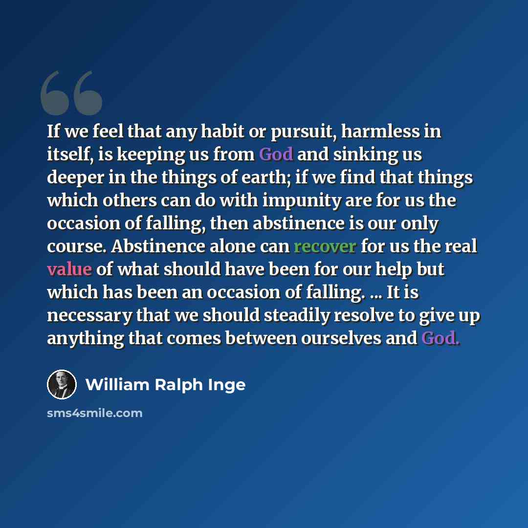 “If we feel that any habit or pursuit, harmless in itself, is keeping us from God and sinking us deeper in the things of earth; if we find that things which others can do with impunity are for us the occasion of falling, then abstinence is our only course. Abstinence alone can recover for us the…” quote by William Ralph Inge