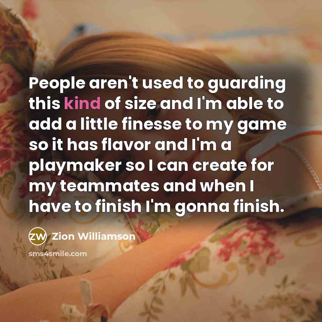 “People aren't used to guarding this kind of size and I'm able to add a little finesse to my game so it has flavor and I'm a playmaker so I can create for my teammates and when I have to finish I'm gonna finish.” quote by Zion Williamson