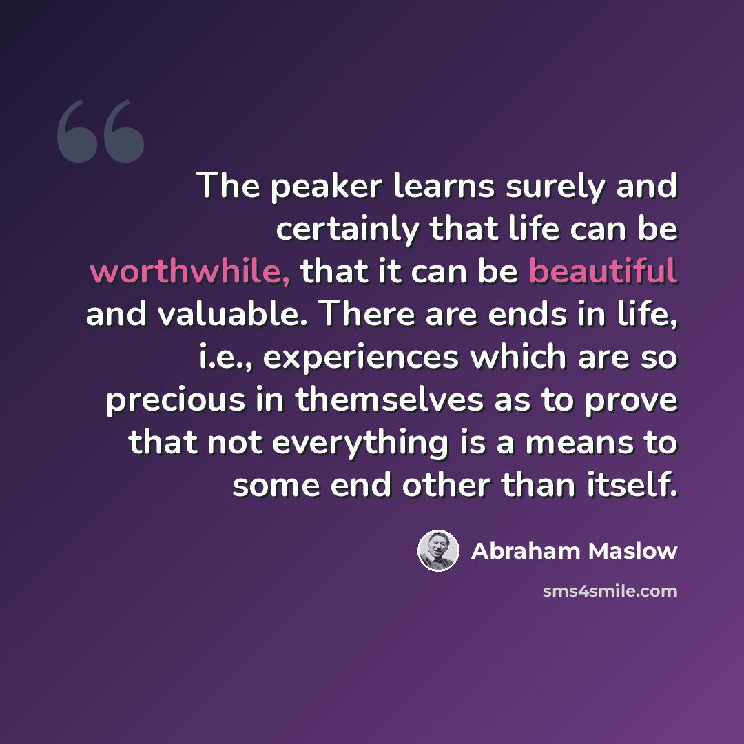 “The peaker learns surely and certainly that life can be worthwhile, that it can be beautiful and valuable. There are ends in life, i.e., experiences which are so precious in themselves as to prove that not everything is a means to some end other than itself.” quote by Abraham Maslow