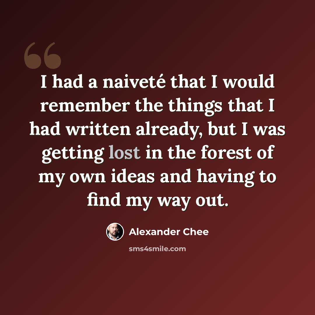 “I had a naiveté that I would remember the things that I had written already, but I was getting lost in the forest of my own ideas and having to find my way out.” quote by Alexander Chee