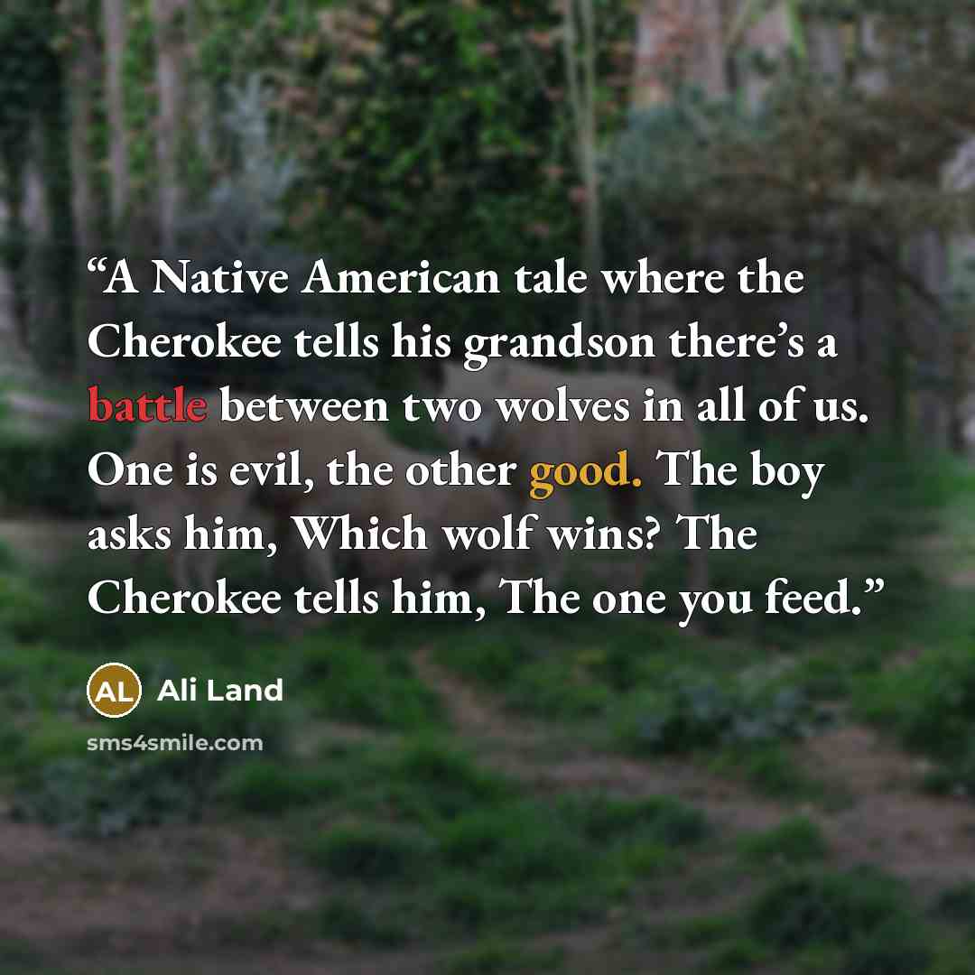 “A Native American tale where the Cherokee tells his grandson there’s a battle between two wolves in all of us. One is evil, the other good. The boy asks him, Which wolf wins? The Cherokee tells him, The one you feed.” quote by Ali Land