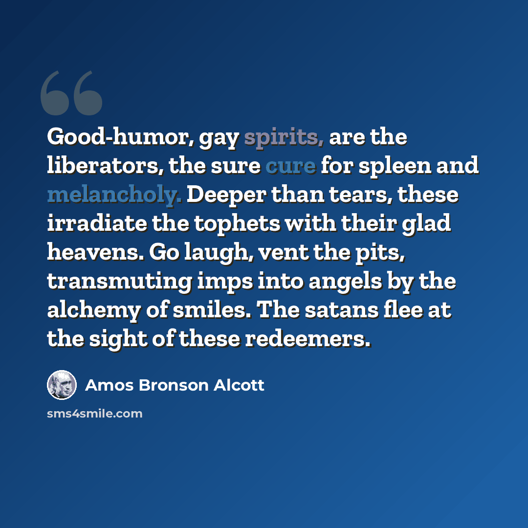 “Good-humor, gay spirits, are the liberators, the sure cure for spleen and melancholy. Deeper than tears, these irradiate the tophets with their glad heavens. Go laugh, vent the pits, transmuting imps into angels by the alchemy of smiles. The satans flee at the sight of these redeemers.” quote by Amos Bronson Alcott
