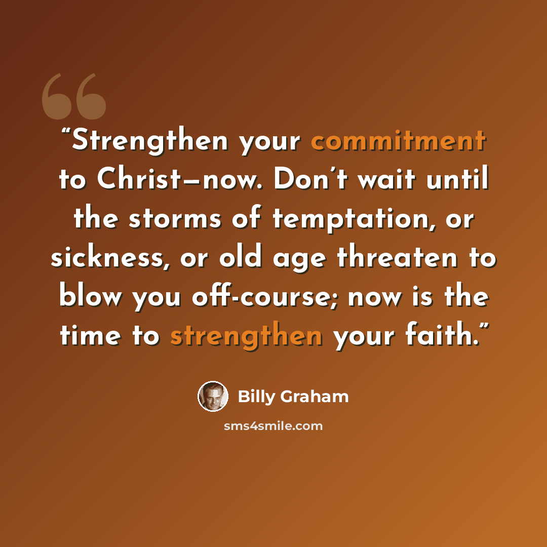 “Strengthen your commitment to Christ—now. Don’t wait until the storms of temptation, or sickness, or old age threaten to blow you off-course; now is the time to strengthen your faith.” quote by Billy Graham