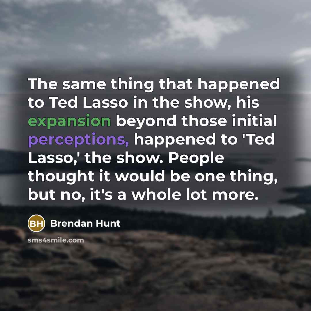 “The same thing that happened to Ted Lasso in the show, his expansion beyond those initial perceptions, happened to 'Ted Lasso,' the show. People thought it would be one thing, but no, it's a whole lot more.” quote by Brendan Hunt