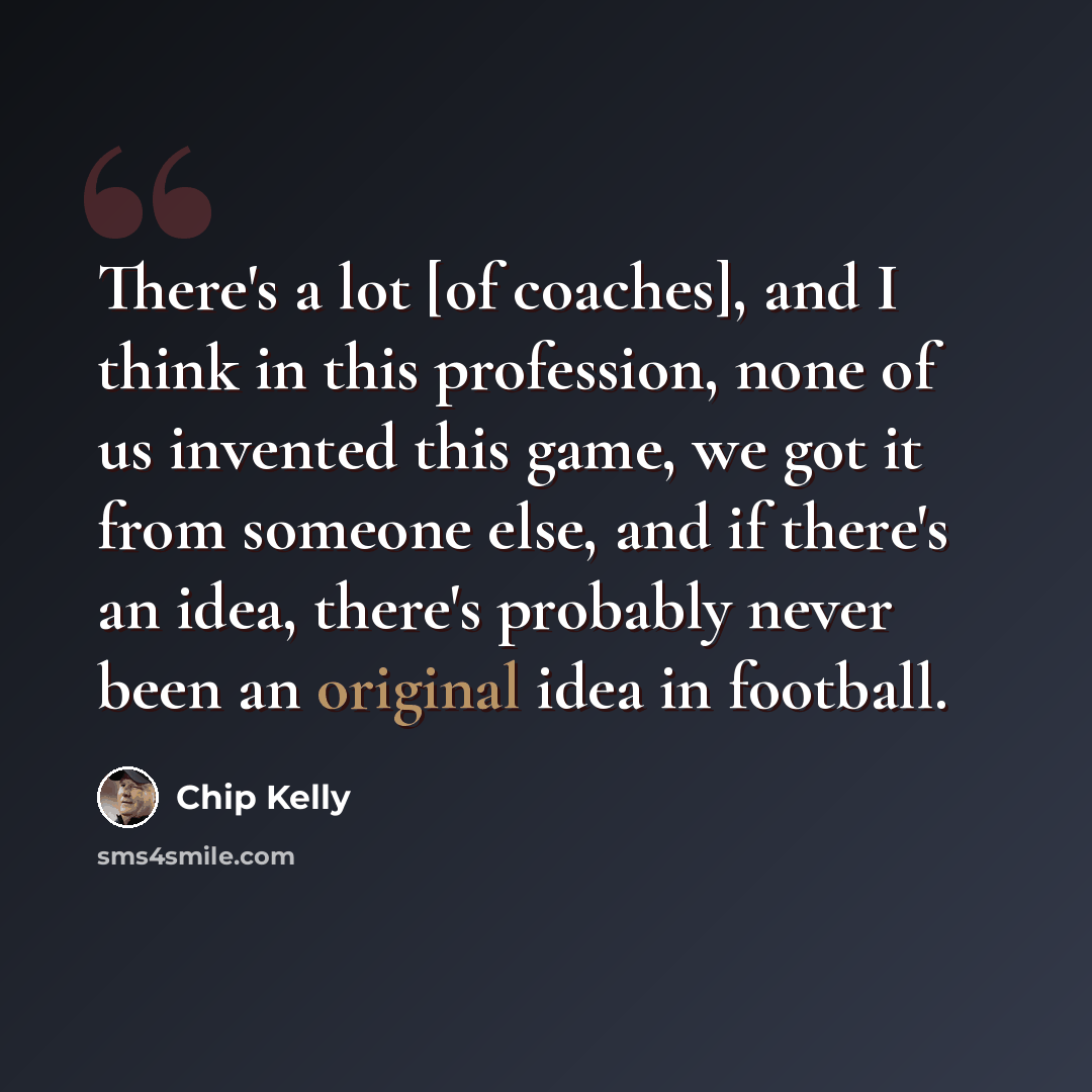 “There's a lot [of coaches], and I think in this profession, none of us invented this game, we got it from someone else, and if there's an idea, there's probably never been an original idea in football.” quote by Chip Kelly