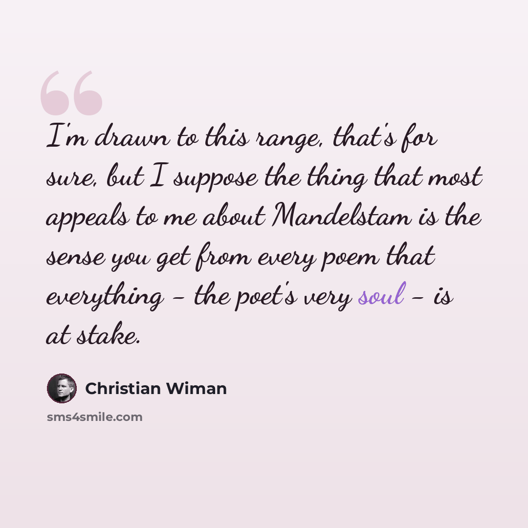 “I'm drawn to this range, that's for sure, but I suppose the thing that most appeals to me about Mandelstam is the sense you get from every poem that everything - the poet's very soul - is at stake.” quote by Christian Wiman