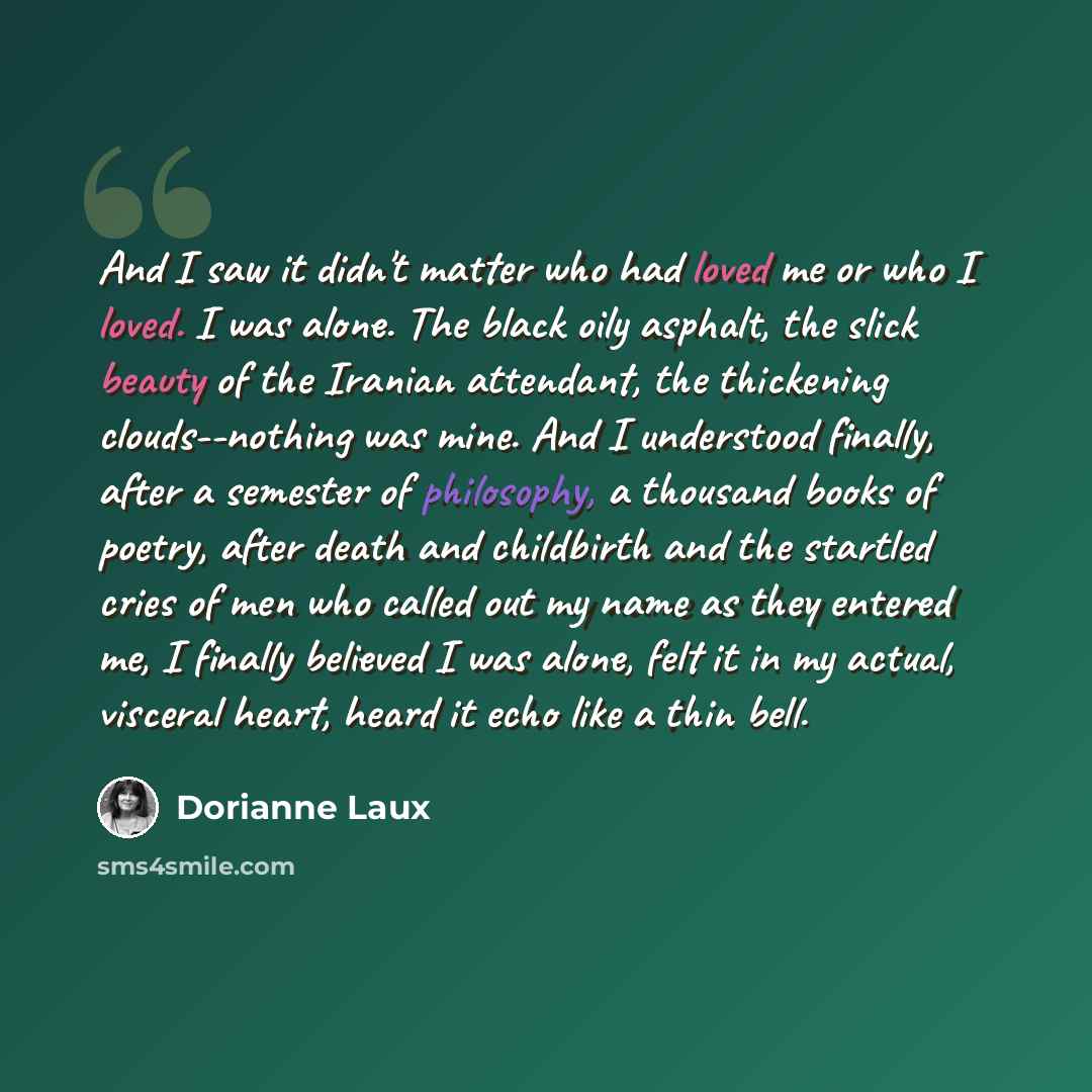 “And I saw it didn't matter who had loved me or who I loved. I was alone. The black oily asphalt, the slick beauty of the Iranian attendant, the thickening clouds--nothing was mine. And I understood finally, after a semester of philosophy, a thousand books of poetry, after death and childbirth and…” quote by Dorianne Laux