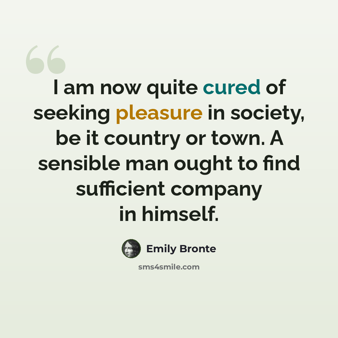 “I am now quite cured of seeking pleasure in society, be it country or town. A sensible man ought to find sufficient company in himself.” quote by Emily Bronte