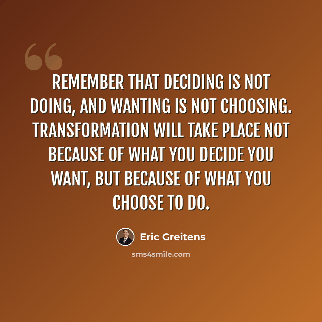 “Remember that deciding is not doing, and wanting is not choosing. Transformation will take place not because of what you decide you want, but because of what you choose to do.” quote by Eric Greitens