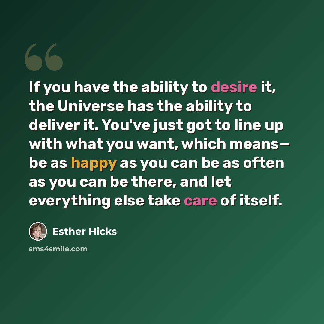 “If you have the ability to desire it, the Universe has the ability to deliver it. You've just got to line up with what you want, which means— be as happy as you can be as often as you can be there, and let everything else take care of itself.” quote by Esther Hicks