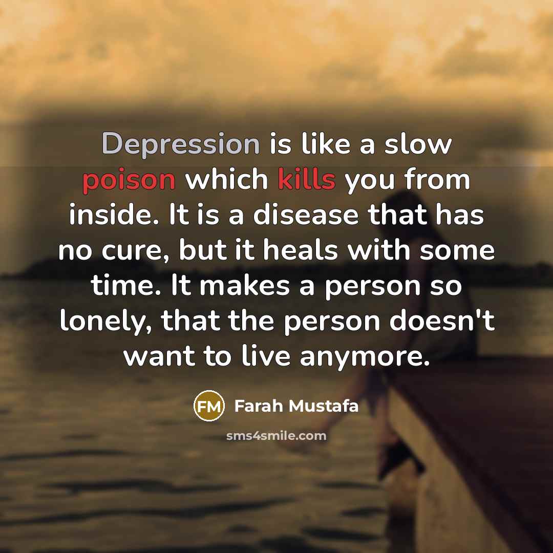 “Depression is like a slow poison which kills you from inside. It is a disease that has no cure, but it heals with some time. It makes a person so lonely, that the person doesn't want to live anymore.” quote by Farah Mustafa