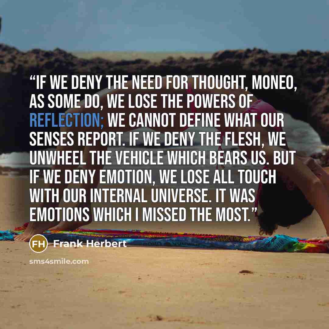 “If we deny the need for thought, Moneo, as some do, we lose the powers of reflection; we cannot define what our senses report. If we deny the flesh, we unwheel the vehicle which bears us. But if we deny emotion, we lose all touch with our internal universe. It was emotions which I missed the most.” quote by Frank Herbert