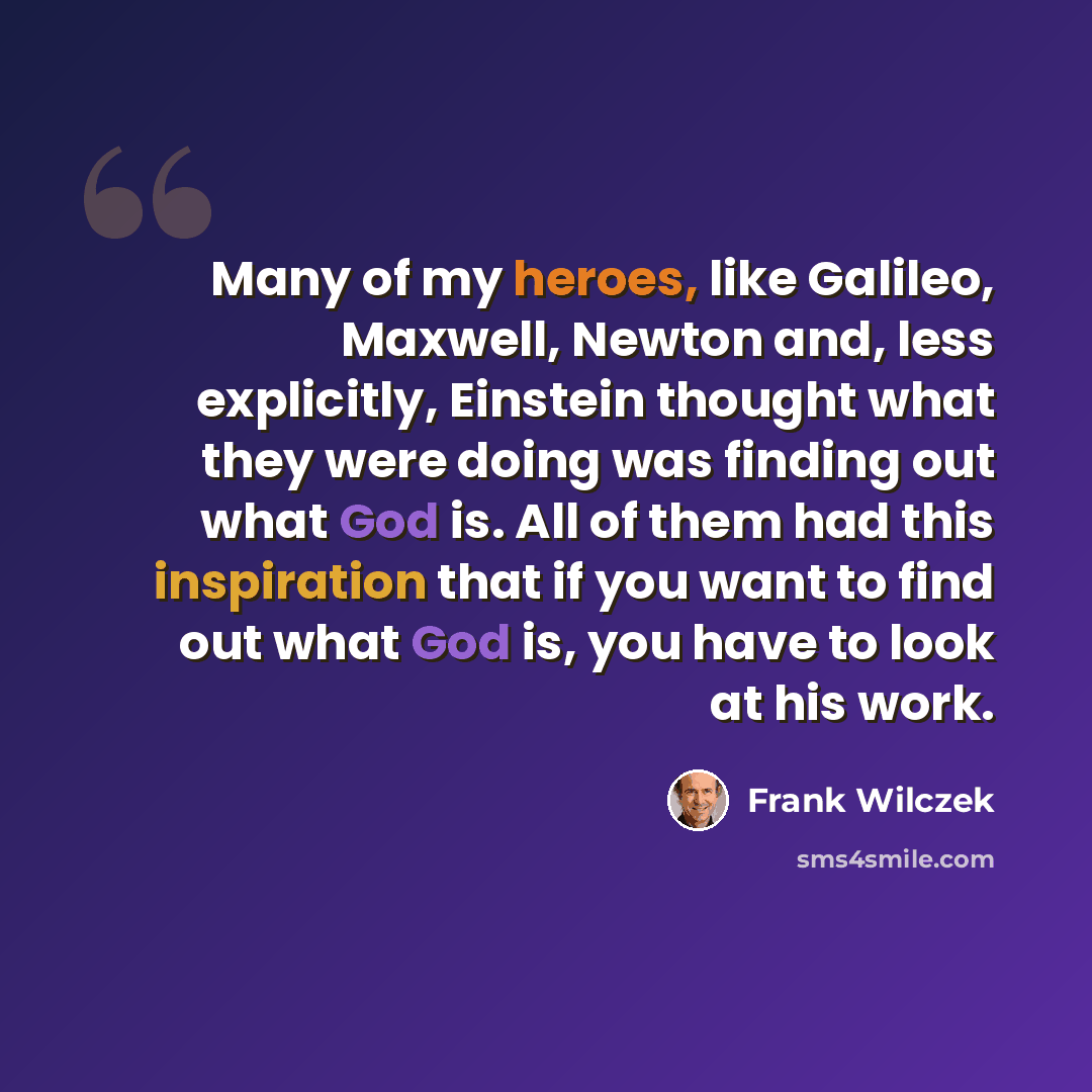 “Many of my heroes, like Galileo, Maxwell, Newton and, less explicitly, Einstein thought what they were doing was finding out what God is. All of them had this inspiration that if you want to find out what God is, you have to look at his work.” quote by Frank Wilczek