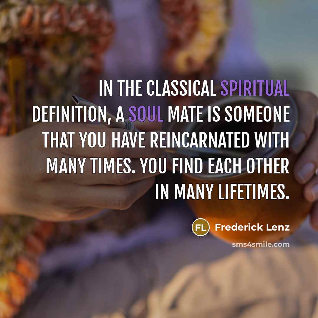 “In the classical spiritual definition, a soul mate is someone that you have reincarnated with many times. You find each other in many lifetimes.” quote by Frederick Lenz