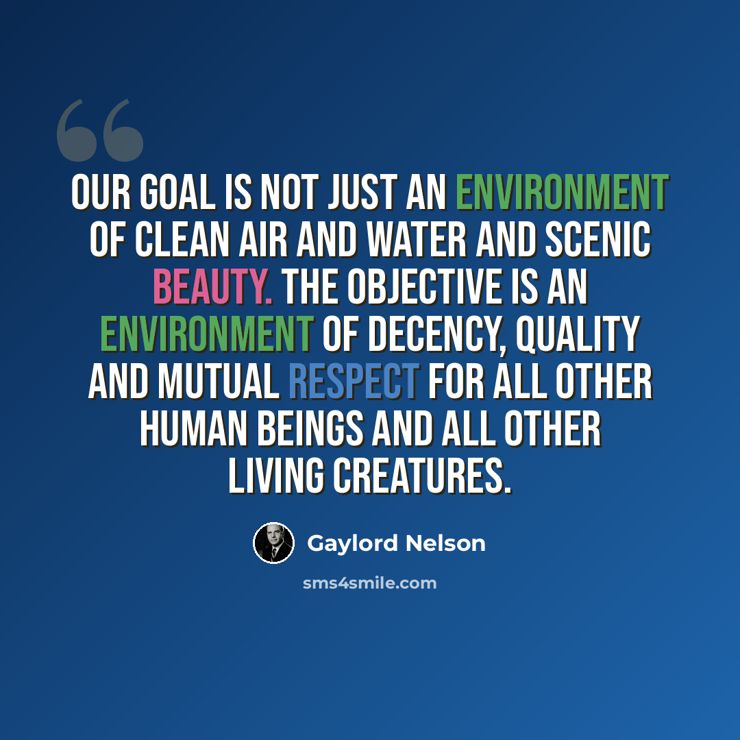“Our goal is not just an environment of clean air and water and scenic beauty. The objective is an environment of decency, quality and mutual respect for all other human beings and all other living creatures.” quote by Gaylord Nelson