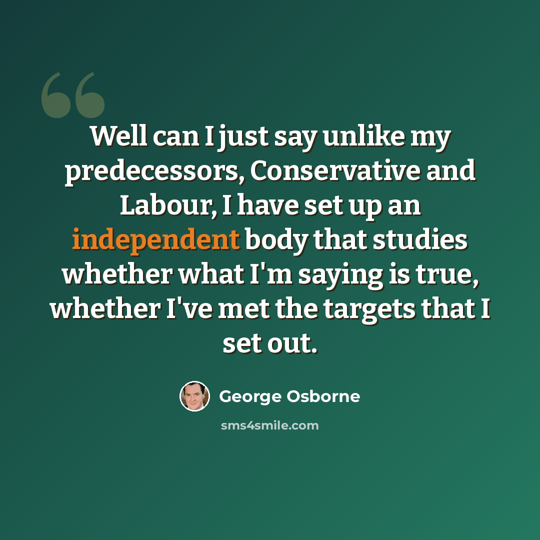 “Well can I just say unlike my predecessors, Conservative and Labour, I have set up an independent body that studies whether what I'm saying is true, whether I've met the targets that I set out.” quote by George Osborne