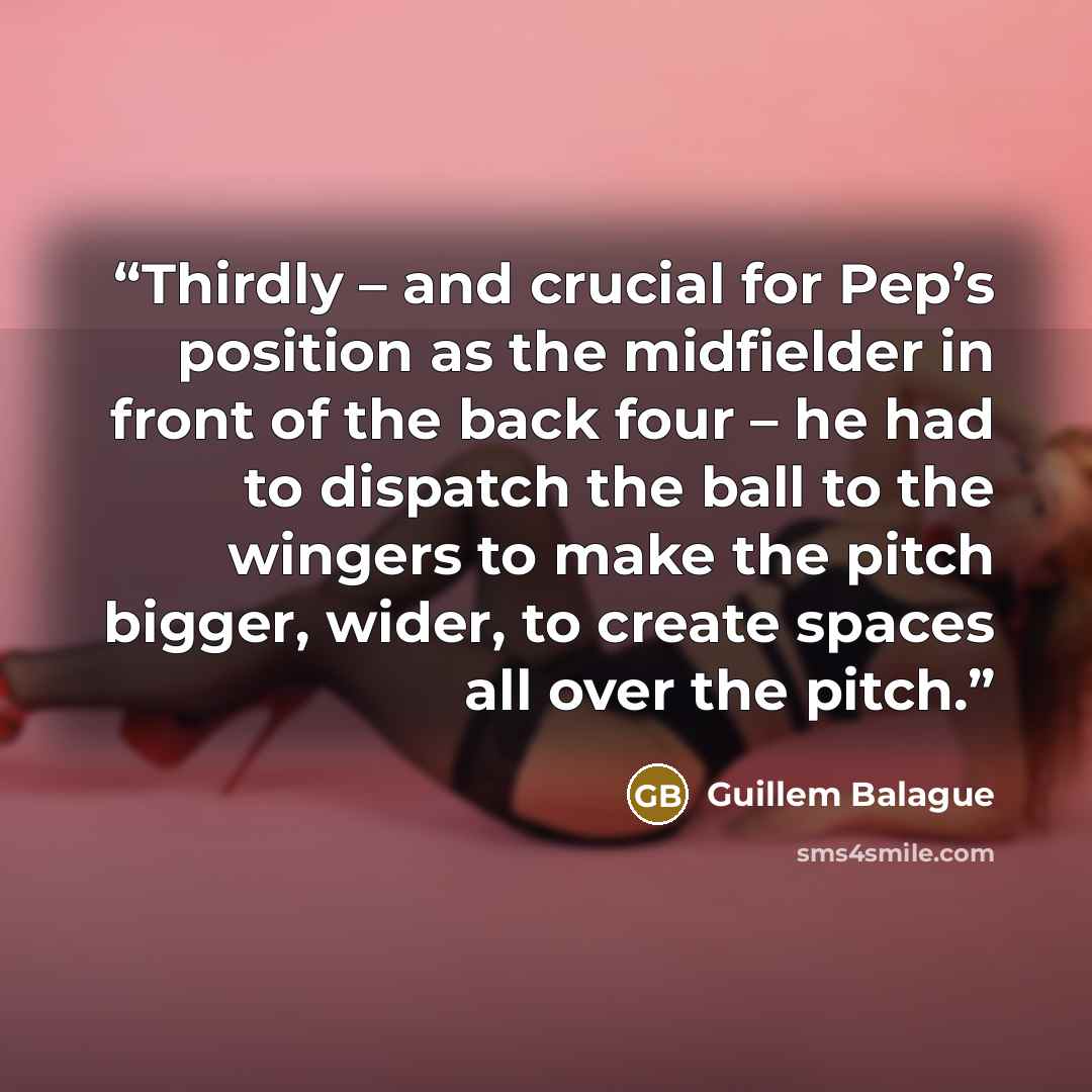 “Thirdly – and crucial for Pep’s position as the midfielder in front of the back four – he had to dispatch the ball to the wingers to make the pitch bigger, wider, to create spaces all over the pitch.” quote by Guillem Balague