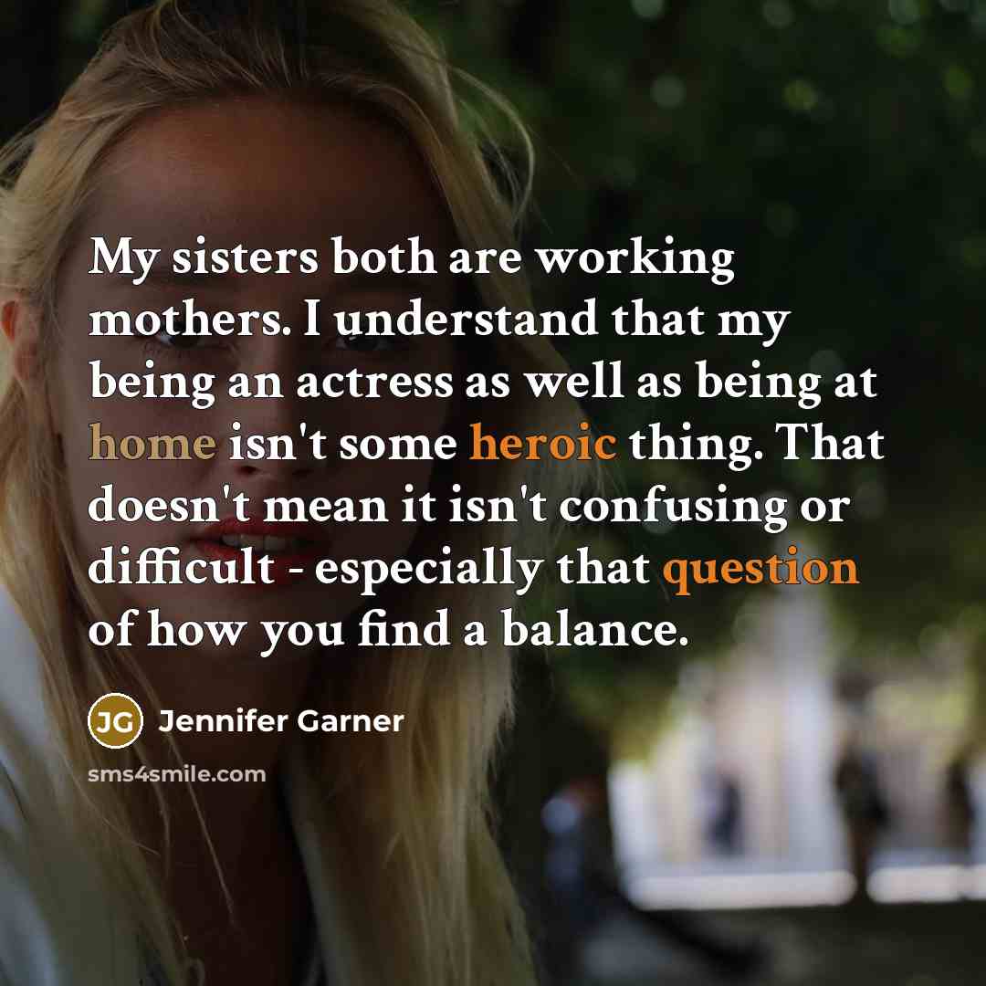 “My sisters both are working mothers. I understand that my being an actress as well as being at home isn't some heroic thing. That doesn't mean it isn't confusing or difficult - especially that question of how you find a balance.” quote by Jennifer Garner